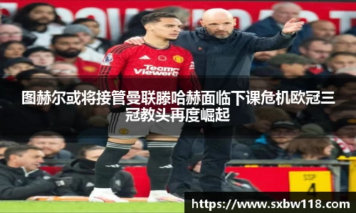 谈球吧图赫尔或将接管曼联滕哈赫面临下课危机欧冠三冠教头再度崛起